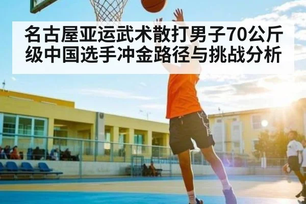 名古屋亚运武术散打男子70公斤级中国选手冲金路径与挑战分析