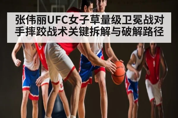 张伟丽UFC女子草量级卫冕战对手摔跤战术关键拆解与破解路径